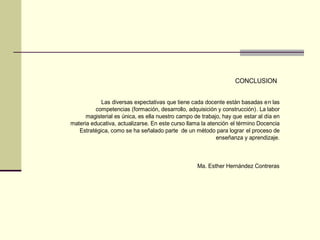 Las diversas expectativas que tiene cada docente están basadas en las
competencias (formación, desarrollo, adquisición y construcción). La labor
magisterial es única, es ella nuestro campo de trabajo, hay que estar al día en
materia educativa, actualizarse. En este curso llama la atención el término Docencia
Estratégica, como se ha señalado parte de un método para lograr el proceso de
enseñanza y aprendizaje.
Ma. Esther Hernández Contreras
CONCLUSION
 