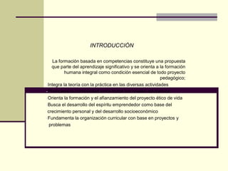 INTRODUCCIÓN
La formación basada en competencias constituye una propuesta
que parte del aprendizaje significativo y se orienta a la formación
humana integral como condición esencial de todo proyecto
pedagógico;
-Integra la teoría con la práctica en las diversas actividades
-Promueva la continuidad entre todos los niveles educativos
-Orienta la formación y el afianzamiento del proyecto ético de vida
-Busca el desarrollo del espíritu emprendedor como base del
crecimiento personal y del desarrollo socioeconómico
-Fundamenta la organización curricular con base en proyectos y
problemas
 