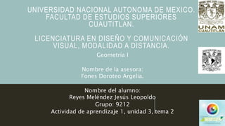UNIVERSIDAD NACIONAL AUTONOMA DE MEXICO.
FACULTAD DE ESTUDIOS SUPERIORES
CUAUTITLAN.
LICENCIATURA EN DISEÑO Y COMUNICACIÓN
VISUAL, MODALIDAD A DISTANCIA.
Geometría I
Nombre de la asesora:
Fones Doroteo Argelia.
Nombre del alumno:
Reyes Meléndez Jesús Leopoldo
Grupo: 9212
Actividad de aprendizaje 1, unidad 3, tema 2
 
