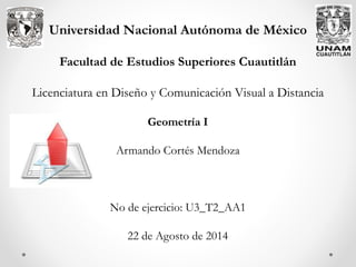 Universidad Nacional Autónoma de México
Facultad de Estudios Superiores Cuautitlán
Licenciatura en Diseño y Comunicación Visual a Distancia
Geometría I
Armando Cortés Mendoza
No de ejercicio: U3_T2_AA1
22 de Agosto de 2014
 