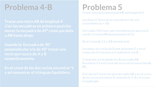 Problema 5Trazar una recta horizontal AB con longitud X.
Localizar C fuera de la recta dentro de una
circunferencia < AB.
Con radio CB trazar una circunferencia que cruce
con B y la recta AB denominando la C1.
En el cruce de C1 y AB encontrar D.
Levantar una recta de D que atraviese C y en el
cruce con C1 encontrar E uniendo E con B.
Trazar dos arcos desde A y B con radio AB
Encontrar F en el cruce del arco con la extencion de
BE.
Con eje en F hacer un arco de radio AB y en el cruce
de los arcos encontrar G, uniendo G, F, B y A trazar
el cuadrado.
Problema 4-B
Trazar una recta AB de longitud X
Con las escuadras en primera posición
mover la escuadra de 45º cómo paralela
a AB hacia abajo.
Usando la Escuadra de 30º
perpendicular a la de 45º trazar una
recta que nazca de A y B
respectivamente.
En el cruce de las dos rectas encontrar V
y asi encontrar el triángulo Equilátero.
 
