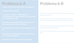 Problema 6-B
Trazar una recta horizontal AB con las escuadras en
primera posicion.
Con la escuadra de 45º cómo perpendicular trazar
una recta vertical BC de longitud Y que nazca de B.
Volviendo a la primera posición trazar una recta CD
paralela a AB con longitud X.
Unir las rectas AB y CD con una recta perpendicular
DB
Problema 6-A
Trazar una recta horizontal AB con longitud X.
Localizar C fuera de AB.
Con eje en C y radio < a AB trazar una
circunferencia C1, encontrando D en el cruce de
la circunferencia y AB.
Levantar una recta desde D que atraviese a C y
la circunferencia C1 encontrando E
Con ejes en A y B y radio Y trazar dos arcos C2 y
C3
Con eje en F y radio AB trazar un arco C4 que
cruce C3 encontrando G.
Uniendo G, F, A y B encontrar el rectangulo.
 