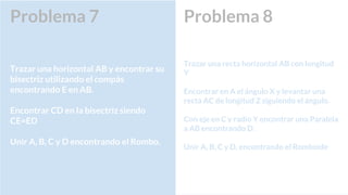 Problema 8
Trazar una recta horizontal AB con longitud
Y
Encontrar en A el ángulo X y levantar una
recta AC de longitud Z siguiendo el ángulo.
Con eje en C y radio Y encontrar una Paralela
a AB encontrando D.
Unir A, B, C y D, encontrando el Romboide
Problema 7
Trazar una horizontal AB y encontrar su
bisectriz utilizando el compás
encontrando E en AB.
Encontrar CD en la bisectriz siendo
CE=ED
Unir A, B, C y D encontrando el Rombo.
 