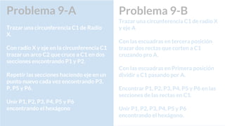 Problema 9-A
Trazar una circunferencia C1 de Radio
X.
Con radio X y eje en la circunferencia C1
trazar un arco C2 que cruce a C1 en dos
secciones encontrando P1 y P2.
Repetir las secciones haciendo eje en un
punto nuevo cada vez encontrando P3,
P, P5 y P6.
Unir P1, P2, P3, P4, P5 y P6
encontrando el hexágono
Problema 9-B
Trazar una circunferencia C1 de radio X
y eje A
Con las escuadras en tercera posición
trazar dos rectas que corten a C1
cruzando pro A.
Con las escuadras en Primera posición
dividir a C1 pasando por A.
Encontrar P1, P2, P3, P4, P5 y P6 en las
secciones de las rectas en C1.
Unir P1, P2, P3, P4, P5 y P6
encontrando el hexágono.
 