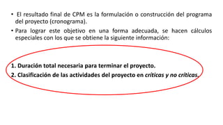• El resultado final de CPM es la formulación o construcción del programa
del proyecto (cronograma).
• Para lograr este objetivo en una forma adecuada, se hacen cálculos
especiales con los que se obtiene la siguiente información:
1. Duración total necesaria para terminar el proyecto.
2. Clasificación de las actividades del proyecto en críticas y no críticas.
 