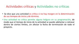 Actividades críticas y Actividades no críticas
• Se dice que una actividad es crítica si no hay margen en la determinación
de sus tiempos de inicio y de término.
• Una actividad no crítica permite alguna holgura en su programación, de
modo que el tiempo de inicio de la actividad se puede adelantar o retrasar
dentro de ciertos límites, sin afectar la fecha de terminación de todo el
proyecto.
 