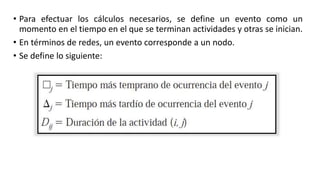 • Para efectuar los cálculos necesarios, se define un evento como un
momento en el tiempo en el que se terminan actividades y otras se inician.
• En términos de redes, un evento corresponde a un nodo.
• Se define lo siguiente:
 