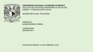 UNIVERSIDAD NACIONAL AUTÓNOMA DE MÉXICO
FACULTAD DE ESTUDIOS SUPERIORES CUAUTITLÁN
DISEÑO Y COMUNICACIÓN VISUAL
GEOMETRÍA PLANA. POLIGONAL
PRESENTA:
NORMA BRISÑO URBINA
ASIGNATURA:
GEOMETRÍA I
CIUDAD DE MEXICO, 23 DE FEBRERO, 2018
 