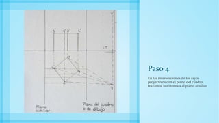 Paso 4
En las intersecciones de los rayos
proyectivos con el plano del cuadro,
trazamos horizontals al plano auxiliar.
 