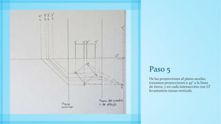 Paso 5
De las proyecciones al plano auxilar,
trazamos proyecciones a 45° a la línea
de tierra, y en cada intersección con LT
levantamos trazas verticals.
 