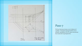 Paso 7
De las intersecciones con el plano el
cuadro, trazamos proyectantes en el
alzado, paralelas a la LT, para encontrar
las trazas de la perspectiva.
 