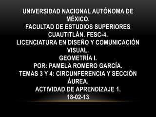 UNIVERSIDAD NACIONAL AUTÓNOMA DE
                 MÉXICO.
   FACULTAD DE ESTUDIOS SUPERIORES
          CUAUTITLÁN. FESC-4.
LICENCIATURA EN DISEÑO Y COMUNICACIÓN
                 VISUAL.
               GEOMETRÍA I.
     POR: PAMELA ROMERO GARCÍA.
 TEMAS 3 Y 4: CIRCUNFERENCIA Y SECCIÓN
                  ÁUREA.
      ACTIVIDAD DE APRENDIZAJE 1.
                 18-02-13
 