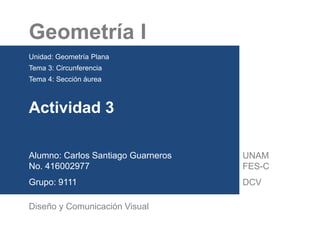 Geometría I
Unidad: Geometría Plana
Tema 3: Circunferencia
Tema 4: Sección áurea
Actividad 3
Alumno: Carlos Santiago Guarneros
No. 416002977
Grupo: 9111
Diseño y Comunicación Visual
UNAM
FES-C
DCV
 