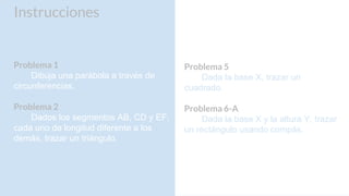 Instrucciones
Problema 1
Dibuja una parábola a través de
circunferencias.
Problema 2
Dados los segmentos AB, CD y EF,
cada uno de longitud diferente a los
demás, trazar un triángulo.
Problema 5
Dada la base X, trazar un
cuadrado.
Problema 6-A
Dada la base X y la altura Y, trazar
un rectángulo usando compás.
 