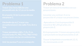 Problema 2
Trazar un cono en la montea con sus
proyecciones.
Levantar una vertical i1 en la
proyección V y trazar sus proyecciones.
Apoyado en i1 en la proyección X
encontrar B2 y B3 girarlos a la
proyección Z.
En la proyección Y trazar una generatriz
y proyectarla en las proyecciones Z yX
Trazar la hipérbola cruzando b4, i2, i1,
i3 y terminando en b5
Problema 1
Trazar Una recta AB con una
perpendicular de 14 cm en la media.
En el punto 14 de la perpendicular
encontrar C.
Haciendo eje en C trazar una
circunferencia C1 de radio 7cm, 8cm y
9cm
Trazar paralelas a AB a 7, 8 y 9 cm
encontrando P1, PB2, PA2, PB3 Y PA3
en los cruces con las circunferencias.
Unir los puntos P con el cronógrafo
 