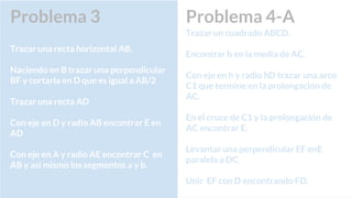 Problema 4-A
Trazar un cuadrado ABCD.
Encontrar h en la media de AC.
Con eje en h y radio hD trazar una arco
C1 que termine en la prolongación de
AC.
En el cruce de C1 y la prolongación de
AC encontrar E.
Levantar una perpendicular EF enE
paralela a DC.
Unir EF con D encontrando FD.
Problema 3
Trazar una recta horizontal AB.
Naciendo en B trazar una perpendicular
BF y cortarla en D que es igual a AB/2
Trazar una recta AD
Con eje en D y radio AB encontrar E en
AD
Con eje en A y radio AE encontrar C en
AB y asi mismo los segmentos a y b.
 