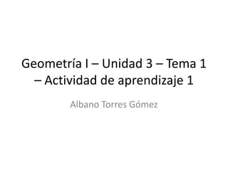 Geometría I – Unidad 3 – Tema 1
– Actividad de aprendizaje 1
Albano Torres Gómez

 