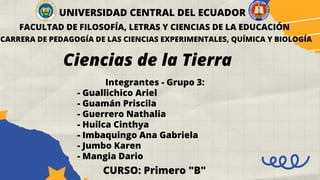 UNIVERSIDAD CENTRAL DEL ECUADOR
FACULTAD DE FILOSOFÍA, LETRAS Y CIENCIAS DE LA EDUCACIÓN
CARRERA DE PEDAGOGÍA DE LAS CIENCIAS EXPERIMENTALES, QUÍMICA Y BIOLOGÍA
Ciencias de la Tierra
Integrantes - Grupo 3:
- Guallichico Ariel
- Guamán Priscila
- Guerrero Nathalia
- Huilca Cinthya
- Imbaquingo Ana Gabriela
- Jumbo Karen
- Mangia Dario
CURSO: Primero "B"
 