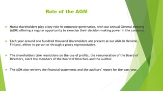 Role of the AGM
 Nokia shareholders play a key role in corporate governance, with our Annual General Meeting
(AGM) offering a regular opportunity to exercise their decision-making power in the company.
 Each year around one hundred thousand shareholders are present at our AGM in Helsinki,
Finland, either in person or through a proxy representative.
 The shareholders take resolutions on the use of profits, the remuneration of the Board of
Directors, elect the members of the Board of Directors and the auditor.
 The AGM also reviews the financial statements and the auditors’ report for the past year.
 