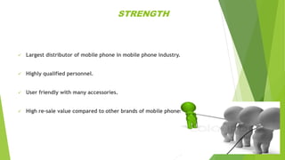 STRENGTH
 Largest distributor of mobile phone in mobile phone industry.
 Highly qualified personnel.
 User friendly with many accessories.
 High re-sale value compared to other brands of mobile phones.
 
