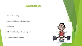 WEAKNESS
 Low voice quality.
 Less stylish in low priced products
 Heavy sets
 Market skimming prices of high sets
 Very few service centres.
 