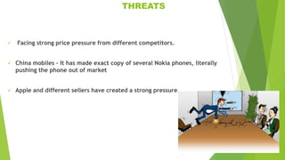 THREATS
 Facing strong price pressure from different competitors.
 China mobiles – It has made exact copy of several Nokia phones, literally
pushing the phone out of market
 Apple and different sellers have created a strong pressure.
 
