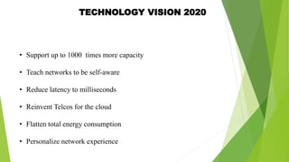 TECHNOLOGY VISION 2020
• Support up to 1000 times more capacity
• Teach networks to be self-aware
• Reduce latency to milliseconds
• Reinvent Telcos for the cloud
• Flatten total energy consumption
• Personalize network experience
 