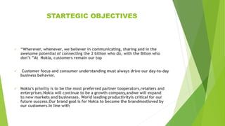 STARTEGIC OBJECTIVES
 “Wherever, whenever, we believer in communicating, sharing and in the
awesome potential of connecting the 2 billion who do, with the Billon who
don’t ”At Nokia, customers remain our top
 Customer focus and consumer understanding must always drive our day-to-day
business behavior.
 Nokia’s priority is to be the most preferred partner tooperators,retailers and
enterprises.Nokia will continue to be a growth company,andwe will expand
to new markets and businesses. World leading productivityis critical for our
future success.Our brand goal is for Nokia to become the brandmostloved by
our customers.In line with
 