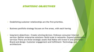 STARTEGIC OBJECTIVES
 Establishing customer relationships are the first priorities.
 Business portfolio strategy focuses on five areas, with each having
 long-term objectives:- Create winning devices- Embrace consumer Internet
service- Deliver enterprise solutions- Build scale in networks- Expand professional
services There are three strategic assets that Nokia will invest in and prioritize:-
Brand and design- Customer engagement and fulfillment- Technology and
architecture
 