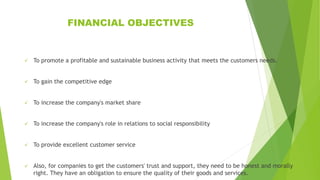 FINANCIAL OBJECTIVES
 To promote a profitable and sustainable business activity that meets the customers needs.
 To gain the competitive edge
 To increase the company's market share
 To increase the company's role in relations to social responsibility
 To provide excellent customer service
 Also, for companies to get the customers' trust and support, they need to be honest and morally
right. They have an obligation to ensure the quality of their goods and services.
 