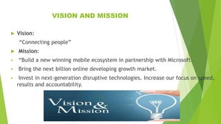 VISION AND MISSION
 Vision:
“Connecting people”
 Mission:
 “Build a new winning mobile ecosystem in partnership with Microsoft.
 Bring the next billion online developing growth market.
 Invest in next-generation disruptive technologies. Increase our focus on speed,
results and accountability.
 