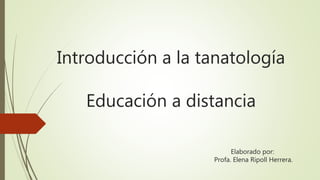 Introducción a la tanatología
Educación a distancia
Elaborado por:
Profa. Elena Ripoll Herrera.
 