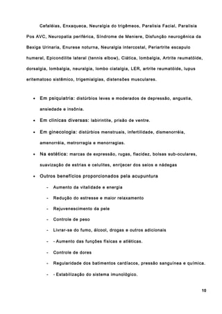 Cefaléias, Enxaqueca, Neuralgia do trigêmeos, Paralisia Facial, Paralisia
Pos AVC, Neuropatia periférica, Síndrome de Meniere, Disfunção neurogênica da
Bexiga Urinaria, Enurese noturna, Neuralgia intercostal, Periartrite escapulo
humeral, Epicondilite lateral (tennis elbow), Ciática, lombalgia, Artrite reumatóide,
dorsalgia, lombalgia, neuralgia, lombo ciatalgia, LER, artrite reumatóide, lupus
eritematoso sistêmico, trigemialgias, distensões musculares.
• Em psiquiatria: distúrbios leves e moderados de depressão, angustia,
ansiedade e insônia.
• Em clinicas diversas: labirintite, prisão de ventre.
• Em ginecologia: distúrbios menstruais, infertilidade, dismenorréia,
amenorréia, metrorragia e menorragias.
• Na estética: marcas de expressão, rugas, flacidez, bolsas sub-oculares,
suavização de estrias e celulites, enrijecer dos seios e nádegas
• Outros benefícios proporcionados pela acupuntura
- Aumento da vitalidade e energia
- Redução do estresse e maior relaxamento
- Rejuvenescimento da pele
- Controle de peso
- Livrar-se do fumo, álcool, drogas e outros adicionais
- - Aumento das funções físicas e atléticas.
- Controle de dores
- Regularidade dos batimentos cardíacos, pressão sanguínea e química.
- - Estabilização do sistema imunológico.
10
 
