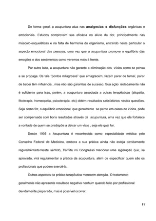 De forma geral, a acupuntura atua nas analgesias e disfunções orgânicas e
emocionais. Estudos comprovam sua eficácia no alívio da dor, principalmente nas
músculo-esqueléticas e na falta de harmonia do organismo, entrando neste particular o
aspecto emocional das pessoas, uma vez que a acupuntura promove o equilíbrio das
emoções e dos sentimentos como veremos mais à frente.
Por outro lado, a acupuntura não garante a eliminação dos vícios como se pensa
e se propaga. Os tais “pontos milagrosos” que emagrecem, fazem parar de fumar, parar
de beber têm influência , mas não são garantias de sucesso. Sua ação isoladamente não
é suficiente para isso, porém, a acupuntura associada a outras terapêuticas (alopatia,
fitoterapia, homeopatia, psicoterapia, etc) obtém resultados satisfatórios nestas questões.
Seja como for, o equilíbrio emocional, que geralmente se perde em casos de vícios, pode
ser compensado com bons resultados através da acupuntura, uma vez que ela fortalece
a vontade de quem se predispõe a deixar um vício , seja ele qual for.
Desde 1995 a Acupuntura é reconhecida como especialidade médica pelo
Conselho Federal de Medicina, embora a sua prática ainda não esteja devidamente
regulamentada.Neste sentido, tramita no Congresso Nacional uma legislação que, se
aprovada, virá regulamentar a prática da acupuntura, além de especificar quem são os
profissionais que podem exercê-la.
Outros aspectos da prática terapêutica merecem atenção. O tratamento
geralmente não apresenta resultado negativo nenhum quando feito por profissional
devidamente preparado, mas é possível ocorrer:
11
 