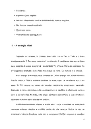  Sonolência
 Equimose (roxo na pele)
 Discreto sangramento no local no momento da retirada a agulha.
 Dor discreta no ponto agulhado.
 Coceira no ponto.
 Vermelhidão no local agulhado
III - A energia vital
Segundo os chineses, o Universo teve inicio com o Tao, o Tudo e o Nada
simultaneamente. O Tao gerou o número 1 - o absoluto. À medida que este se manifesta
ou se expande, é gerado o número 2 - a polaridade Yin e Yang. A força da polaridade Yin
e Yang gera ou cria tudo e todos neste mundo que é a Terra . É o número 3 - a energia.
Essa energia é chamada pelos chineses de Chi ou energia vital. Ainda dentro da
filosofia taoista, o Chi é a essência da vida e da morte, capaz de transformar a tudo e a
todos. O Chi controla as etapas de geração, nascimento, crescimento, expansão,
destruição e morte. Além disto, esta energia promove o equilíbrio e a harmonia entre os
seres e os elementos. Na Índia, esta força é conhecida como Prana e sua entrada nos
organismo humanos se dá através dos chacras.
Curiosamente estamos abertos a aceitar esta “ força” numa série de situações e
raramente estamos abertos a aceitá-la dentro de nós mesmos. Muitos de nós se
encantaram, há uma década ou mais, com o personagem He-Man erguendo a espada e
12
 