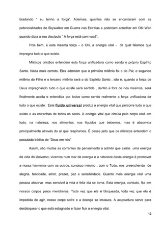 bradando “ eu tenho a força”. Ademais, quantos não se encantaram com as
potencialidades de Skywalker em Guerra nas Estrelas e poderiam acreditar em Obi Wan
quando dizia a seu discípulo “ A força está com você”.
Pois bem, é esta mesma força – o Chi, a energia vital - da qual falamos que
impregna tudo o que existe.
Místicos cristãos entendem esta força unificadora como sendo o próprio Espírito
Santo. Nada mais correto. Eles admitem que o primeiro milênio foi o do Pai; o segundo
milênio do Filho e o terceiro milênio será o do Espírito Santo , isto é, quando a força de
Deus impregnando tudo o que existe será sentida , dentro e fora de nós mesmos, será
finalmente aceita e entendida por todos como sendo realmente a força unificadora de
tudo o que existe. Este fluido universal produz a energia vital que percorre tudo o que
existe e as entranhas de todos os seres. A energia vital que circula pelo corpo está em
tudo: na natureza, nos alimentos, nos líquidos que bebemos, mas é absorvida
principalmente através do ar que respiramos. É desse jeito que os místicos entendem o
postulado bíblico de “Deus em nós”
Assim, são muitas as correntes de pensamento a admitir que existe uma energia
de vida do Universo; vivemos num mar de energia e a natureza desta energia é promover
a nossa harmonia com os outros, conosco mesmo , com o Todo, nos preenchendo de
alegria, felicidade, amor, prazer, paz e sensibilidade. Quanto mais energia vital uma
pessoa absorve mas sensível à vida e feliz ela se torna. Esta energia, contudo, flui em
nossos corpos pelos meridianos. Toda vez que ela é bloqueada, toda vez que ela é
impedida de agir, nosso corpo sofre e a doença se instaura. A acupuntura serve para
desbloquear o que está estagnado e fazer fluir a energia vital.
13
 