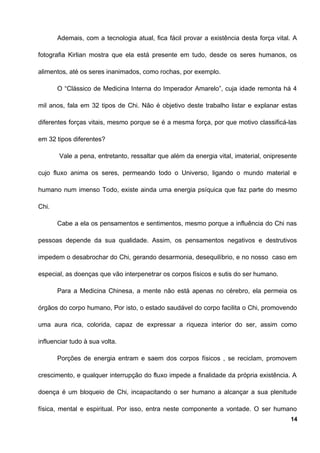 Ademais, com a tecnologia atual, fica fácil provar a existência desta força vital. A
fotografia Kirlian mostra que ela está presente em tudo, desde os seres humanos, os
alimentos, até os seres inanimados, como rochas, por exemplo.
O “Clássico de Medicina Interna do Imperador Amarelo”, cuja idade remonta há 4
mil anos, fala em 32 tipos de Chi. Não é objetivo deste trabalho listar e explanar estas
diferentes forças vitais, mesmo porque se é a mesma força, por que motivo classificá-las
em 32 tipos diferentes?
Vale a pena, entretanto, ressaltar que além da energia vital, imaterial, onipresente
cujo fluxo anima os seres, permeando todo o Universo, ligando o mundo material e
humano num imenso Todo, existe ainda uma energia psíquica que faz parte do mesmo
Chi.
Cabe a ela os pensamentos e sentimentos, mesmo porque a influência do Chi nas
pessoas depende da sua qualidade. Assim, os pensamentos negativos e destrutivos
impedem o desabrochar do Chi, gerando desarmonia, desequilíbrio, e no nosso caso em
especial, as doenças que vão interpenetrar os corpos físicos e sutis do ser humano.
Para a Medicina Chinesa, a mente não está apenas no cérebro, ela permeia os
órgãos do corpo humano, Por isto, o estado saudável do corpo facilita o Chi, promovendo
uma aura rica, colorida, capaz de expressar a riqueza interior do ser, assim como
influenciar tudo à sua volta.
Porções de energia entram e saem dos corpos físicos , se reciclam, promovem
crescimento, e qualquer interrupção do fluxo impede a finalidade da própria existência. A
doença é um bloqueio de Chi, incapacitando o ser humano a alcançar a sua plenitude
física, mental e espiritual. Por isso, entra neste componente a vontade. O ser humano
14
 