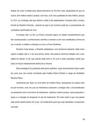 dotado de maior vontade para desenvolvimento do Chi tem mais capacidade do que os
outros, tem melhor saúde e passar, com isso, a ter uma qualidade de vida melhor, porque
é o Chi, ou a energia vital que clareia a visão e faz resplandecer o terceiro olho o chacra
frontal da filosofia hinduísta , através do qual o ser humano pode ter a compreensão da
verdadeira significação de viver.
A energia vital, ou Chi, ou Prana, encontra agora um aliado importantíssimo que
tem revolucionado o conhecimento científico universal e com isso modificado a forma de
ver o mundo, a matéria, a doença e a cura: a Física Quântica.
Durante muito tempo, a filosofia estabeleceu uma dicotomia bastante nítida entre
sujeito e objeto. Isto é, o ser que pensa, sente, não possuía nenhuma relação com o seu
objeto de estudo. O ser que estuda nada tinha a ver com a coisa estudada, sendo que
cada um ficava estaticamente dentro de si mesmo.
Este paradigma foi quebrado pela teoria quântica, cujos ensinamentos fazem parte
do curso que vem sendo ministrado pela Instituo Rama Schaim a cargo do facilitador
Ricardo Placa. .
Justamente por atuar no nível além da matéria física, alcançando os corpos sutis
do ser humano, uma vez que os meridianos conduzem a energia vital, a Auriculoterapia
se apresenta como uma forma de tratamento quântico mesmo porque, esta pressupõe o
toque e a intenção do terapeuta no ato do tratamento. Por esta razão é que uma janela
está sendo aberta dentro do curso em andamento para que seja abordada a acupuntura
auricular.
15
 