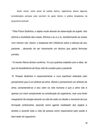 Assim sendo, como ponto de partida teórico, registramos abaixo algumas
considerações pontuais para servirem de apoio teórico à prática terapêutica da
acupuntura auricular:
* Pela Física Quântica, o objeto muda através da observação do sujeito. Isto
elimina a dualidade das coisas. Elimina o eu e o tu, transformando as coisas
num imenso nós. Assim, o terapeuta tem influência sobre a doença de seu
paciente , deixando de ser meramente um técnico que aplica fórmulas
prontas.
* O mentor Rama Schain confirma: “A cura quântica trabalha com a idéia de
que há transferência da força vital do curador para o paciente
*A Terapia Quântica é essencialmente a cura espiritual realizada pelo
pensamento que é um atributo da alma. Sendo o pensamento um atributo da
alma, compreende-se o seu valor na vida humana e que a alma não é
apenas um mero componente na constituição do organismo, mas uma fonte
inesgotável de energia atuante na vida de cada um desde o momento de sua
formação embrionária, atuando como agente modelador dos órgãos e
tecidos e durante toda a vida da pessoa como responsável pela saúde e
bem-estar do organismo.
16
 