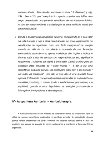 saberes atuais, Alan Kardec escreveu no livro “ A Gênese”, ( pág.
294 , item – 31) que “ o espírito é o agente propulsor que infiltra num
corpo determinado uma parte da substância de seu invólucro fluídico.
A cura se opera mediante a substituição de uma molécula malsã por
uma molécula sã”.
• Sendo o pensamento um atributo da alma, compreende-se o seu valor
na vida humana e que a alma não é apenas um mero componente na
constituição do organismo, mas uma fonte inesgotável de energia
atuante na vida de ca um, desde o momento de sua formação
embrionária, atuando como agente modelador dos órgãos e tecidos e
durante toda a vida da pessoa com responsável por ela, espiritual e
fisicamente , cuidando da saúde e bem-estar. Deixar a alma para as
questões ditas elevadas do “ outro mundo “ é dar a ela uma
importância pequena demais. Ela existe para estar com o ser humano “
em todas as situações” , por isso a cura não é uma questão física
apenas. Entra neste componente o físico (com todas as estimulações e
remédios possíveis), o mental (onde a vontade/amor prepondera) e o
espiritual, quando a alma impulsiona as energias promovendo a
interação entre o paciente e seu terapeuta.
IV- Acupuntura Auricular – Auriculoterapia.
A Auriculoacupuntura é um método de tratamento dentro da acupuntura que se
utiliza de pontos específicos localizados no pavilhão auricular. A estimulação desses
pontos reflete diretamente no córtex cerebral, no sistema nervoso central e atua no
equilíbrio dos canais de energia do corpo, restaurando e mantendo o fluxo do Chi no
organismo.
18
 