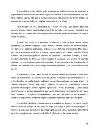 A auriculoacupuntura obteve maior aceitação no ocidente graças às pesquisas e
experimentos do médico francês Paul Nogier inicialmente e mais recentemente com seu
filho Raphael Nogier. Não que a auriculoacupuntura não existisse na China antiga, ela
apenas não era vista de forma isolada e independente que é hoje.
Paul Nogier, em seu consultório na França, observou que alguns pacientes
possuíam certas regiões cauterizadas no pavilhão auricular e ao indagar , descobriu que
isso era feito por uma mulher oriental que tratava pessoas , principalmente no que tange a
dores na coluna.
A partir daí, começou a pesquisar o assunto e mais de uma década depois
apresentou um estudo a respeito. Surgiu assim a Escola Francesa de Auriculoterapia ,
que tem seus próprios postulados, embasados nos folhetos embrionários. Mais tarde,
embora a acupuntura sistêmica já usasse alguns pontos auriculares, surgiu a Escola
Chinesa de Auriculoacupuntura calcada na Medicina Tradicional Chinesa, a MTC.
Fundamentalmente as diferenças dizem respeito à localização dos pontos no pavilhão
auricular. Há quem critique uma e outra escola e há quem transite entre ambas de forma
normal, utilizando-se dos pontos comprovadamente eficientes que uma e outra escola
possui
A auriculoacupuntura, além de usar as agulha sistêmicas menores e mais finas,
utiliza-se de sementes, ou esferas, além de agulhas metálicas semipermanentes de 1 , 2
e 3 milímetros de profundidade ,aplicadas no pavilhão auricular, as quais agem no
Sistema Nervoso Central (SNC) com o objetivo de aumentar a resistência orgânica
(Sistema Imunológico) contra agentes agressores ( vírus, bactérias) . Como citado
anteriormente, a aurículo-acupuntura atua como coadjuvante no tratamento de vícios,
como alcoolismo, tabagismo, emagrecimento, uma vez que contribui para o equilíbrio
emocional do paciente, dando-lhe força de vontade no combate aos vícios em geral.
A medicina tradicional chinesa considera a orelha um extremo de íntima relação
com os canais de energia – é uma parte do corpo que se liga a todos os outros órgãos . É
histórico o relato que as mulheres do antigo Egito usavam pontos auriculares como forma
de anticoncepcional, isto pelo século 2.500 a.C. (Egiptólogo Alexandre Varilla).
19
 