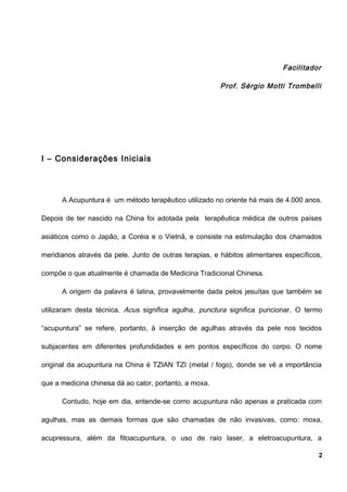 Facilitador
Prof. Sérgio Motti Trombelli
I – Considerações Iniciais
A Acupuntura é um método terapêutico utilizado no oriente há mais de 4.000 anos.
Depois de ter nascido na China foi adotada pela terapêutica médica de outros países
asiáticos como o Japão, a Coréia e o Vietnã, e consiste na estimulação dos chamados
meridianos através da pele. Junto de outras terapias, e hábitos alimentares específicos,
compõe o que atualmente é chamada de Medicina Tradicional Chinesa.
A origem da palavra é latina, provavelmente dada pelos jesuítas que também se
utilizaram desta técnica. Acus significa agulha, punctura significa puncionar. O termo
“acupuntura” se refere, portanto, à inserção de agulhas através da pele nos tecidos
subjacentes em diferentes profundidades e em pontos específicos do corpo. O nome
original da acupuntura na China é TZIAN TZI (metal / fogo), donde se vê a importância
que a medicina chinesa dá ao calor, portanto, a moxa.
Contudo, hoje em dia, entende-se como acupuntura não apenas a praticada com
agulhas, mas as demais formas que são chamadas de não invasivas, como: moxa,
acupressura, além da fitoacupuntura, o uso de raio laser, a eletroacupuntura, a
2
 