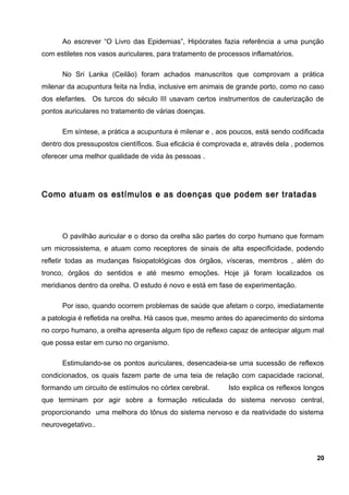 Ao escrever “O Livro das Epidemias”, Hipócrates fazia referência a uma punção
com estiletes nos vasos auriculares, para tratamento de processos inflamatórios.
No Sri Lanka (Ceilão) foram achados manuscritos que comprovam a prática
milenar da acupuntura feita na Índia, inclusive em animais de grande porto, como no caso
dos elefantes. Os turcos do século III usavam certos instrumentos de cauterização de
pontos auriculares no tratamento de várias doenças.
Em síntese, a prática a acupuntura é milenar e , aos poucos, está sendo codificada
dentro dos pressupostos científicos. Sua eficácia é comprovada e, através dela , podemos
oferecer uma melhor qualidade de vida às pessoas .
Como atuam os estímulos e as doenças que podem ser tratadas
O pavilhão auricular e o dorso da orelha são partes do corpo humano que formam
um microssistema, e atuam como receptores de sinais de alta especificidade, podendo
refletir todas as mudanças fisiopatológicas dos órgãos, vísceras, membros , além do
tronco, órgãos do sentidos e até mesmo emoções. Hoje já foram localizados os
meridianos dentro da orelha. O estudo é novo e está em fase de experimentação.
Por isso, quando ocorrem problemas de saúde que afetam o corpo, imediatamente
a patologia é refletida na orelha. Há casos que, mesmo antes do aparecimento do sintoma
no corpo humano, a orelha apresenta algum tipo de reflexo capaz de antecipar algum mal
que possa estar em curso no organismo.
Estimulando-se os pontos auriculares, desencadeia-se uma sucessão de reflexos
condicionados, os quais fazem parte de uma teia de relação com capacidade racional,
formando um circuito de estímulos no córtex cerebral. Isto explica os reflexos longos
que terminam por agir sobre a formação reticulada do sistema nervoso central,
proporcionando uma melhora do tônus do sistema nervoso e da reatividade do sistema
neurovegetativo..
20
 