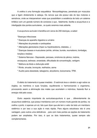 A orelha é uma formação esquelética fibrocartilaginosa, penetrada por músculos
que a ligam diretamente à cabeça. Os nervos que ela possui são do tipo motores e
sensitivos, onde se interpenetram veias que possibilitam a existência de todo um sistema
linfático com um grande número de condutos o que , fatalmente, facilita a acupuntura e a
interligação dos pontos auriculares , os quais veremos mais adiante.
A acupuntura auricular é benéfica em cerca de 250 doenças, a saber:
*Doenças infecciosas
* Doenças do aparelho digestivo e urinário
* Alterações da pressão e cardiopatias
* Alterações glandulares (hiper ou hipotireodismo, diabetes...)
* Doenças ósseas e musculares (artrite, artrose, bursite, reumatismo, lombalgia,
torções e lesões)
* Sistema Nervoso - Depressão, psicoses, síndrome do pânico, insônia,
enxaqueca, estresse, ansiedade, dificuldade de concentração, vertigem.
* Melhora da libido e disfunção erétil
* Rinite, sinusite, bronquite, resfriados, asma
* Auxilio para obesidade, tabagismo, alcoolismo, toxicomania, TPM.
O efeito do tratamento é quase imediato . O estímulo leva o cérebro a agir sobre os
órgãos, os membros e suas funções, equilibrando e harmonizando o organismo,
provocando assim a eliminação dos males que acometem o indivíduo, fazendo fluir a
energia vital pelo corpo.
Outro aspecto importante da auriculoacupuntura é que , diferentemente da
acupuntura sistêmica, que possui meridianos com um número muito grande de pontos, na
orelha o ponto é apenas um só. Isto quer dizer que ele tem o valor de todo um meridiano
sistêmico e por isso a sua ação é mais rápida. Para alguns estudiosos isto é uma
vantagem, para outros uma deficiência , pois com mais pontos as opções de tratamento
podem ser ampliadas. Por isso, é que os dois tratamentos, quase sempre são
complementares.
21
 