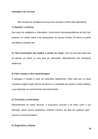 Vantagens da aurículo
São inúmeras as vantagens da acupuntura auricular e dentre elas salientamos:
1) Rapidez e eficácia
Nos casos de analgésica e inflamações, contra dores músculoesqueléticas de todo tipo,
podendo, em muitos casos, a dor desaparecer em poucos minutos. O mesmo se dando
com febres e pressão alta.
2) Fácil localização dos órgãos e partes do corpo, uma vez que para cada caso
há apenas um ponto, ou dois para ser estimulado, diferentemente dos meridianos
sistêmicos.
3) Fácil manejo e fácil aprendizagem
A aplicação é simples e pode ser aprendida rapidamente. Claro está que os casos
complexos exigem amplo domínio da técnica e a correlação dos pontos a serem tratados,
o que demanda um conhecimento mais aprofundado.
4) Economia e praticidade
Diferentemente de outras técnicas, a acupuntura auricular é de baixo custo e sua
aplicação requer poucos apetrechos, podendo inclusive ser feita em qualquer lugar ,
inclusive no local de trabalho.
5) Diagnóstico simples
22
 