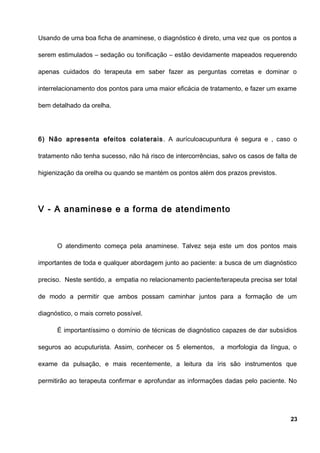 Usando de uma boa ficha de anaminese, o diagnóstico é direto, uma vez que os pontos a
serem estimulados – sedação ou tonificação – estão devidamente mapeados requerendo
apenas cuidados do terapeuta em saber fazer as perguntas corretas e dominar o
interrelacionamento dos pontos para uma maior eficácia de tratamento, e fazer um exame
bem detalhado da orelha.
6) Não apresenta efeitos colaterais. A aurículoacupuntura é segura e , caso o
tratamento não tenha sucesso, não há risco de intercorrências, salvo os casos de falta de
higienização da orelha ou quando se mantém os pontos além dos prazos previstos.
V - A anaminese e a forma de atendimento
O atendimento começa pela anaminese. Talvez seja este um dos pontos mais
importantes de toda e qualquer abordagem junto ao paciente: a busca de um diagnóstico
preciso. Neste sentido, a empatia no relacionamento paciente/terapeuta precisa ser total
de modo a permitir que ambos possam caminhar juntos para a formação de um
diagnóstico, o mais correto possível.
É importantíssimo o domínio de técnicas de diagnóstico capazes de dar subsídios
seguros ao acuputurista. Assim, conhecer os 5 elementos, a morfologia da língua, o
exame da pulsação, e mais recentemente, a leitura da íris são instrumentos que
permitirão ao terapeuta confirmar e aprofundar as informações dadas pelo paciente. No
23
 