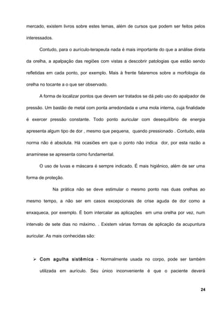 mercado, existem livros sobre estes temas, além de cursos que podem ser feitos pelos
interessados.
Contudo, para o aurículo-terapeuta nada é mais importante do que a análise direta
da orelha, a apalpação das regiões com vistas a descobrir patologias que estão sendo
refletidas em cada ponto, por exemplo. Mais à frente falaremos sobre a morfologia da
orelha no tocante a o que ser observado.
A forma de localizar pontos que devem ser tratados se dá pelo uso do apalpador de
pressão. Um bastão de metal com ponta arredondada e uma mola interna, cuja finalidade
é exercer pressão constante. Todo ponto auricular com desequilíbrio de energia
apresenta algum tipo de dor , mesmo que pequena, quando pressionado . Contudo, esta
norma não é absoluta. Há ocasiões em que o ponto não indica dor, por esta razão a
anaminese se apresenta como fundamental.
O uso de luvas e máscara é sempre indicado. É mais higiênico, além de ser uma
forma de proteção.
Na prática não se deve estimular o mesmo ponto nas duas orelhas ao
mesmo tempo, a não ser em casos excepcionais de crise aguda de dor como a
enxaqueca, por exemplo. É bom intercalar as aplicações em uma orelha por vez, num
intervalo de sete dias no máximo. . Existem várias formas de aplicação da acupuntura
auricular. As mais conhecidas são:
 Com agulha sistêmica - Normalmente usada no corpo, pode ser também
utilizada em aurículo. Seu único inconveniente é que o paciente deverá
24
 