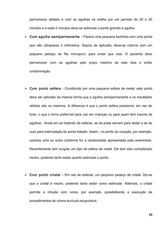 permanecer deitado e com as agulhas na orelha por um período de 20 a 30
minutos e a cada 5 minutos deve-se estimular o ponto girando a agulha.
 Com agulha semipermanente – Parece uma pequena tachinha com uma ponta
que não ultrapassa 3 milímetros. Depois de aplicada, deve-se cobri-la com um
pequeno pedaço de fita microporo, para evitar que caia. O paciente deve
permanecer com as agulhas pelo prazo máximo de sete dias e evitar
contaminação.
 Com ponto esfera - Constituído por uma pequena esfera de metal, este ponto
deve ser aplicado da mesma forma que a agulha semipermanente e os resultados
obtidos são os mesmos. A diferença é que o ponto esfera pressiona, em vez de
furar, o que o torna preferível para uso em crianças ou para quem tem trauma de
agulhas. Ainda em se tratando de esferas, as de prata servem para sedar e as de
ouro para estimulação do ponto tratado. Assim , no ponto do coração, por exemplo,
usamos uma ou outra conforme for a necessidade apresentada pala anaminese.
Recentemente tem surgido um tipo de esfera de metal. Ele tem sido considerado
neutro, podendo tanto sedar quanto estimular o ponto.
 Com ponto cristal – Em vez de esferas, um pequeno pedaço de cristal. Diz-se
que o cristal é neutro, podendo tanto sedar como estimular. Ademais, o cristal
permite a infusão com cores, por exemplo, possibilitando a execução de
procedimentos de cromo-aurículo-acupuntura.
25
 