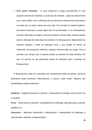  Com ponto semente – O mais tradicional e antigo procedimento. É uma
pequena semente de mostarda, ou outro tipo de semente, usada da mesma forma
que o ponto esfera, com a diferença de que este ponto semente deve permanecer
na orelha por um prazo máximo de cinco dias. Por se tratar de material orgânico,
ele pode se decompor e causar algum tipo de contaminação, e, em conseqüência,
provocar inflamação na região. A semente também é neutra. Hoje, existem estudos
sobre a utilização de vários tipos de semente. É a fitoacupuntura. Dependendo da
semente utilizada, o efeito da aplicação varia, o que amplia as formas de
tratamento. Na acupuntura sistêmica, qualquer semente pode ser usada, mas na
auricular nem sempre isso é possível devido ao tamanho de cada semente. Por
isso, na aurículo se usa geralmente lascas de sementes para o emprego da
fitoacupuntura.
A fitoacupuntura pode ser executada com praticamente todas as plantas, dando-se
preferência pelas sementes, inflorescências e cascas, nesta ordem. Alguams das
possibilidades usadas atualmente :
Angélica – Angelica tenuissima à semente = desequilíbrios da bexiga, elimina vento, frio
e umidade.
Arroz – Orysa sativa à semente = desequilíbrios do estômago, baço-pâncreas e pulmão,
equilibra o qi.
Camomila – Matricaria chamomilla à inflorescência = desequilíbrios do estômago e
vesícula biliar, calmante, antiespasmódico.
26
 