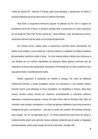 virada do século XX, retornou à França, após duas décadas, e apresentou os textos e
técnicas clássicas da acupuntura para os médicos franceses.
Nos EUA, a acupuntura tornou-se popular na década de 70, com a viagem do
presidente Nixon fez à China. A primeira menção feita à acupuntura na mídia americana
foi um artigo do "New York Times" escrito por James Reston, onde ele descrevia como a
acupuntura aliviara sua dor após uma cirurgia de apendicite.
Da mesma forma, relatos sobre a acupuntura auricular foram encontrados em
textos muito antigos, o que mostra ser a técnica milenar e a despeito da relativa ausência
de postulados científicos sobre o tema, há uma imensa prática médica que comprova a
sua eficácia em um número significativo de doenças. Resta apenas continuar com as
pesquisas na busca das explicações necessárias à formação de um texto acadêmico que
seja plenamente e cientificamente aceito.
Nosso organismo é composto de matéria e energia. Na visão da Medicina
Tradicional Chinesa, a parte energética circula nos meridianos e nos mantém sadios.
Quando ocorre uma alteração no fluxo energético, se estabelece a doença. Hoje essa
crença envolve outras formas de medicina, principalmente a chamada medicina
alternativa, mudando-se apenas o termo Chi para Força Vital ou Energia Vital. Para os
chineses, esta energia, semelhante a um fluxo de grande vitalidade é que torna possível a
existência tal qual a conhecemos , sem ela o mundo não existiria. Os chineses chamam
esta energia de chi, os japoneses de ki , os hindus denominam esta força de prana, e
modernamente existe uma corrente menos ortodoxa ocidental que já aceita a integração
oriente/ocidente, chama esta energia de forma mais clara : energia vital
4
 